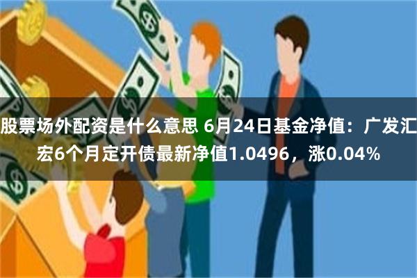 股票场外配资是什么意思 6月24日基金净值：广发汇宏6个月定开债最新净值1.0496，涨0.04%