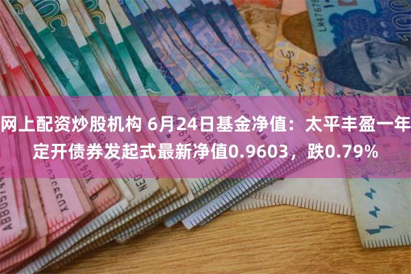 网上配资炒股机构 6月24日基金净值：太平丰盈一年定开债券发起式最新净值0.9603，跌0.79%