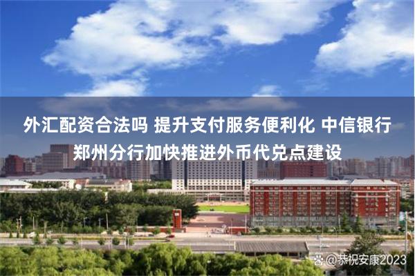 外汇配资合法吗 提升支付服务便利化 中信银行郑州分行加快推进外币代兑点建设