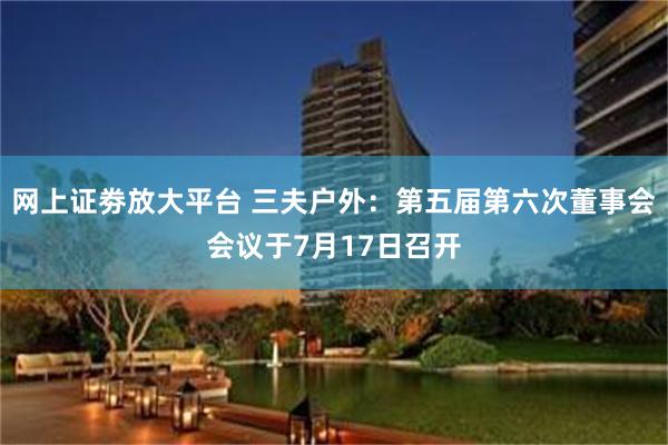 网上证劵放大平台 三夫户外：第五届第六次董事会会议于7月17日召开