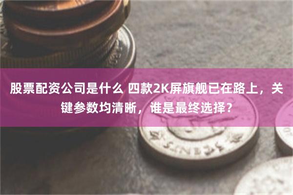 股票配资公司是什么 四款2K屏旗舰已在路上，关键参数均清晰，谁是最终选择？