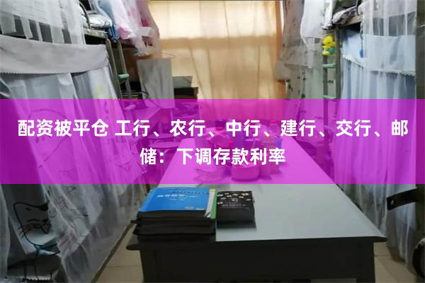 配资被平仓 工行、农行、中行、建行、交行、邮储：下调存款利率