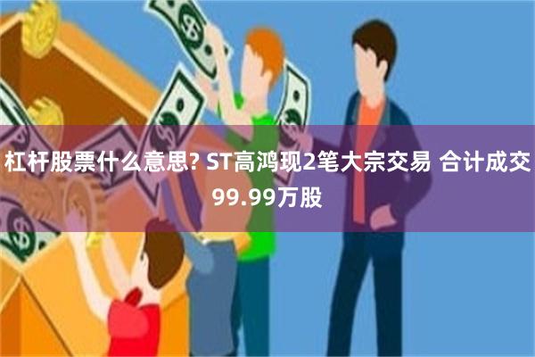 杠杆股票什么意思? ST高鸿现2笔大宗交易 合计成交99.99万股