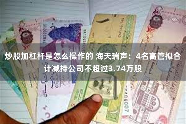 炒股加杠杆是怎么操作的 海天瑞声：4名高管拟合计减持公司不超过3.74万股