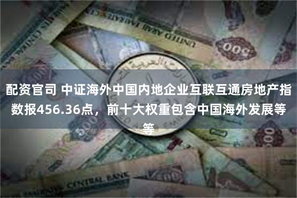 配资官司 中证海外中国内地企业互联互通房地产指数报456.36点，前十大权重包含中国海外发展等