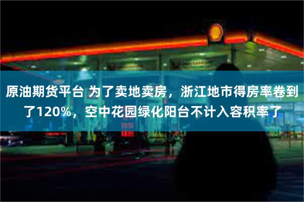 原油期货平台 为了卖地卖房，浙江地市得房率卷到了120%，空中花园绿化阳台不计入容积率了