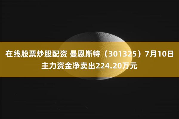 在线股票炒股配资 曼恩斯特（301325）7月10日主力资金净卖出224.20万元