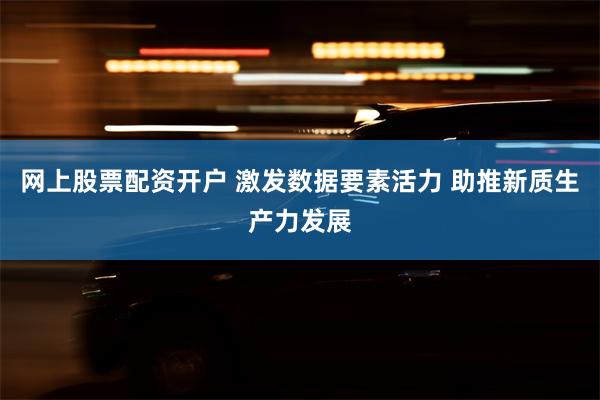 网上股票配资开户 激发数据要素活力 助推新质生产力发展