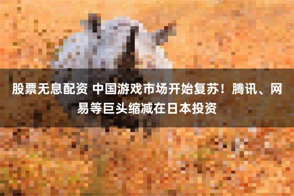 股票无息配资 中国游戏市场开始复苏！腾讯、网易等巨头缩减在日本投资