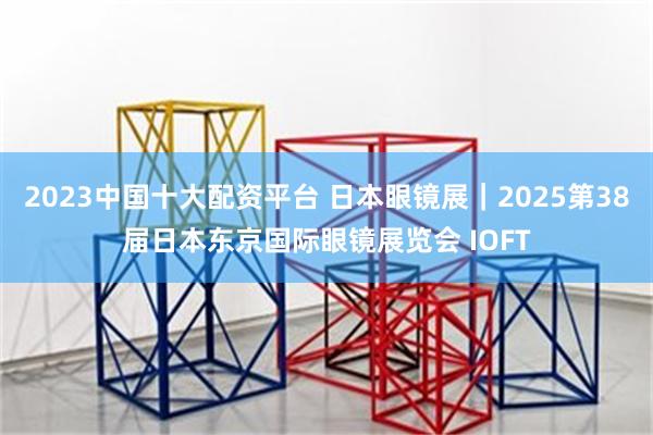 2023中国十大配资平台 日本眼镜展｜2025第38届日本东京国际眼镜展览会 IOFT