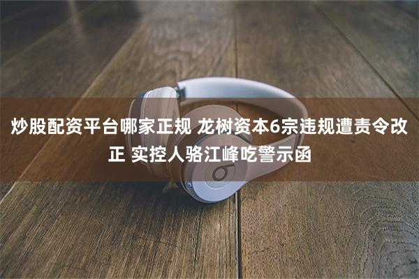 炒股配资平台哪家正规 龙树资本6宗违规遭责令改正 实控人骆江峰吃警示函