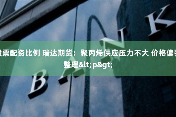 股票配资比例 瑞达期货：聚丙烯供应压力不大 价格偏强整理<p>