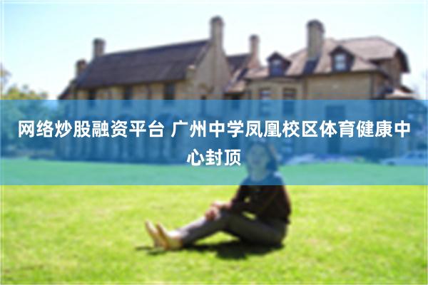 网络炒股融资平台 广州中学凤凰校区体育健康中心封顶