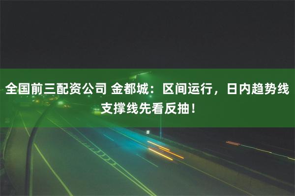 全国前三配资公司 金都城：区间运行，日内趋势线支撑线先看反抽！