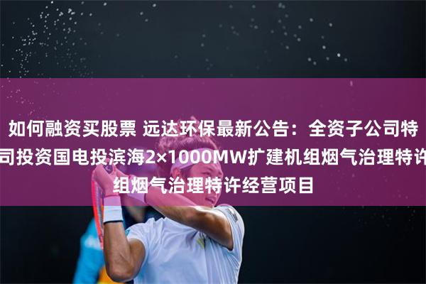 如何融资买股票 远达环保最新公告：全资子公司特许经营公司投资国电投滨海2×1000MW扩建机组烟气治理特许经营项目