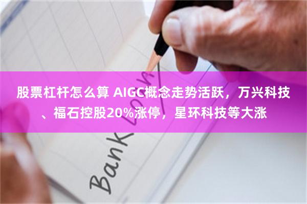 股票杠杆怎么算 AIGC概念走势活跃，万兴科技、福石控股20%涨停，星环科技等大涨