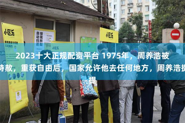 2023十大正规配资平台 1975年，周养浩被特赦，重获自由后，国家允许他去任何地方，周养浩提