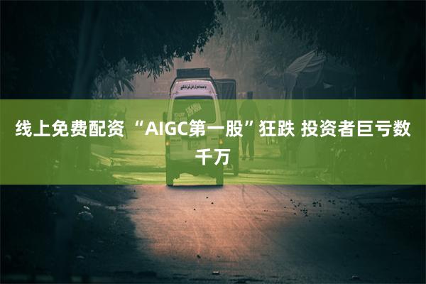 线上免费配资 “AIGC第一股”狂跌 投资者巨亏数千万