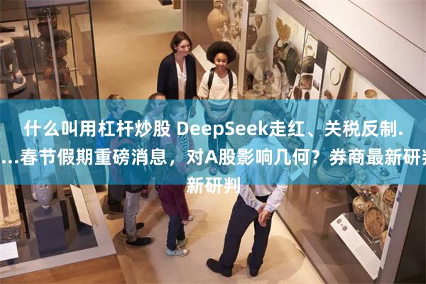 什么叫用杠杆炒股 DeepSeek走红、关税反制......春节假期重磅消息，对A股影响几何？券商最新研判