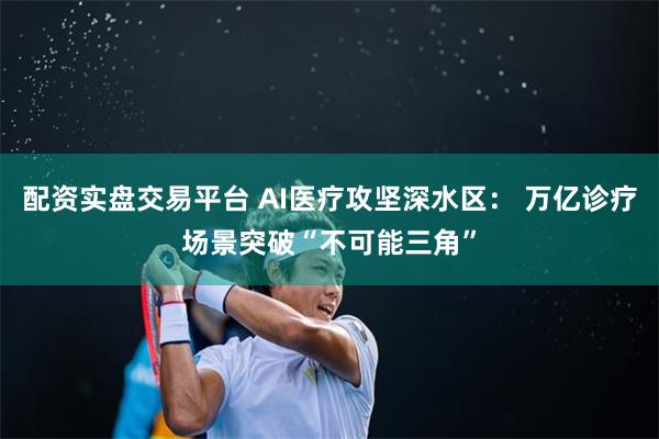 配资实盘交易平台 AI医疗攻坚深水区： 万亿诊疗场景突破“不可能三角”