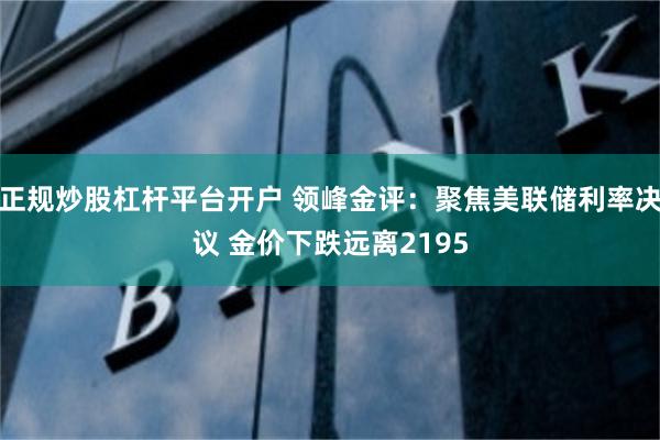 正规炒股杠杆平台开户 领峰金评：聚焦美联储利率决议 金价下跌远离2195